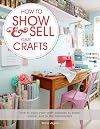 How to Show & Sell Your Crafts: How to Build Your Craft Business at Home, Online, and in the Marketplace