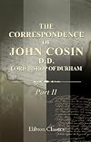 The Correspondence of John Cosin, D.D., Lord Bishop of Durham: Together with other papers illustrative of his life and times. Part 2