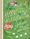 How to Be a Wildflower: A Field Guide (Nature Journals, Wildflower Books, Motivational Books, Creativity Books)