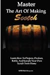 Master The Art Of Making Scotch: Learn The Art Of Making Whiskey With This In Depth Guide That Teaches You How To Prepare, Produce, Bottle, And Sample Your Own Scotch Whiskey From Home