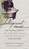 Belligerent Muse: Five Northern Writers and How They Shaped Our Understanding of the Civil War