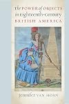 The Power of Objects in Eighteenth-Century British America (Published by the Omohundro Institute of Early American History and Culture and the University of North Carolina Press)