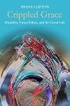 Crippled Grace: Disability, Virtue Ethics, and the Good Life (Studies In Religion, Theology, and Disability)
