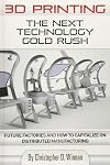 3D Printing: The Next Technology Gold Rush - Future Factories and How to Capitalize on Distributed Manufacturing