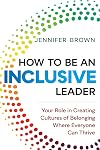 How to Be an Inclusive Leader: Your Role in Creating Cultures of Belonging Where Everyone Can Thrive
