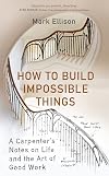 How to Build Impossible Things : Lessons in Life and Carpentry Mark Ellison