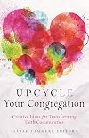 Upcycle Your Congregation: Creative Ideas for Transforming Faith Communities
