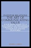 Investor Relations: The Art of Communicating Value--Four Basic Steps to a Successful IR Program & Creating the Ultimate Communications Platform