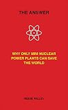 The Answer: Why Only Inherently Safe, Mini Nuclear Power Plants Can Save Our World