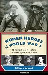 Women Heroes of World War I: 16 Remarkable Resisters, Soldiers, Spies, and Medics