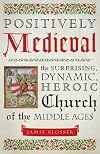Positively Medieval: The Surprising, Dynamic, Heroic Church of the Middle Ages