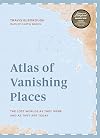 Atlas of Vanishing Places: The Lost Worlds As They Were and As They Are Today