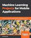 Machine Learning Projects for Mobile Applications: Build Android and iOS applications using TensorFlow Lite and Core ML