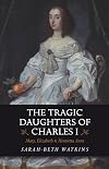 The Tragic Daughters of Charles I: Mary, Elizabeth & Henrietta Anne