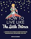 How to Live Like the Little Prince: A Grown-Up's Guide to Rediscovering Imagination, Adventure, and Awe