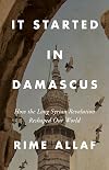 It Started in Damascus: How the Long Syrian Revolution Reshaped Our World