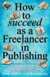 How to Succeed As a Freelancer in Publishing - the Complete Guide: A Must-have for Any Freelancer Who Wants to Earn a Decent Living in Publishing