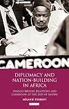 Diplomacy and Nation-Building in Africa: Franco-British Relations and Cameroon at the End of Empire (International Library of African Studies)