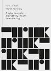 How to Think More Effectively: A guide to greater productivity, insight and creativity