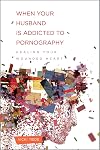 When Your Husband Is Addicted to Pornography: Healing Your Wounded Heart