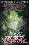 To Root Somewhere Beautiful: An Anthology of Reclamation