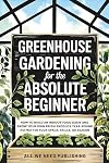 Greenhouse Gardening for the Absolute Beginner: How to Build an Indoor Food Oasis and Grow Your Own Fresh Produce Year-Round, No Matter Your Space, Skills, or Season