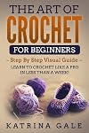 The Art of Crochet for Beginners: Step By Step Visual Guide - Learn to Crochet Like a Pro in Less than a Week!