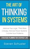 The Art Of Thinking In Systems: Improve Your Logic, Think More Critically, And Use Proven Systems To Solve Your Problems - Strategic Planning For Everyday Life