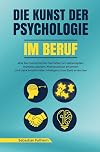 Die Kunst der Psychologie im Beruf: Wie Sie menschliches Verhalten am Arbeitsplatz mühelos deuten, Manipulation erkennen und dank emotionaler Intelligenz Ihre Ziele erreichen