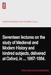 Seventeen lectures on the study of Medieval and Modern History and kindred subjects, delivered at Oxford, in ... 1867-1884.