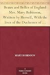 Beaux and Belles of England Mrs. Mary Robinson, Written by Herself, With the lives of the Duchesses of Gordon and Devonshire