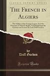 The French in Algiers: The Soldier of the Foreign Legion; And the Prisoners of Abd-El-Kader, Translated from the German and French By Lady Duff Gordon (Classic Reprint)