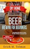 DIY Home Beer Brewing For Beginners: Everything You Need To Know On How To Brew Awesome Beer (Beginner Recipes Included)