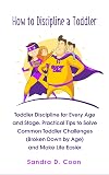 How to Discipline a Toddler: Toddler Discipline for Every Age and Stage. Practical Tips to Solve Common Toddler Challenges (Broken Down by Age) and Make Life Easier