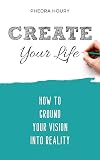 Create Your Life: How To Ground Your Vision Into Reality (Self-Mindset)