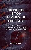 How To Stop Living In The Past: A Short Eye-Opening Truth To Living A Full Life