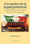 A la sombra de la superpotencia. Tres presidentes mexicanos en la Guerra Fría, 1945-1958 (Spanish Edition)