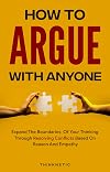 How To Argue With Anyone: Expand The Boundaries Of Your Thinking Through Resolving Conflicts Based On Reason And Empathy (Critical Thinking & Logic Mastery)