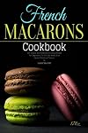 French Macarons Cookbook: 170+ Classic and Creative Delicious Recipes For Beginners To Mix And Blend With Sweets Fabulous Flavour