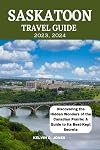 SASKATOON TRAVEL GUIDE {2023,2024}: Discovering The Hidden Wonders Of The Canadian Prairie: A Guide To Its Best Kept Secrets.