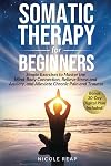 Somatic Therapy For Beginners: Simple Exercises to Master the Mind-Body Connection, Relieve Stress and Anxiety, and Alleviate Chronic Pain and Trauma