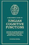 A Beginner's Guide to Jungian Cognitive Functions: Uncover the Hidden Depths of How the Sixteen Myers-Briggs Personality Types Think, Behave, Interact, and Grow Over Time