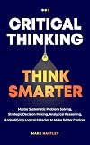 Critical Thinking Think Smarter: Master Systematic Problem Solving, Strategic Decision Making, Analytical Reasoning, and Identifying Logical Fallacies to Make Better Choices